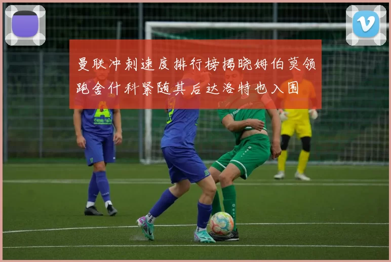 曼联冲刺速度排行榜揭晓姆伯莫领跑舍什科紧随其后达洛特也入围