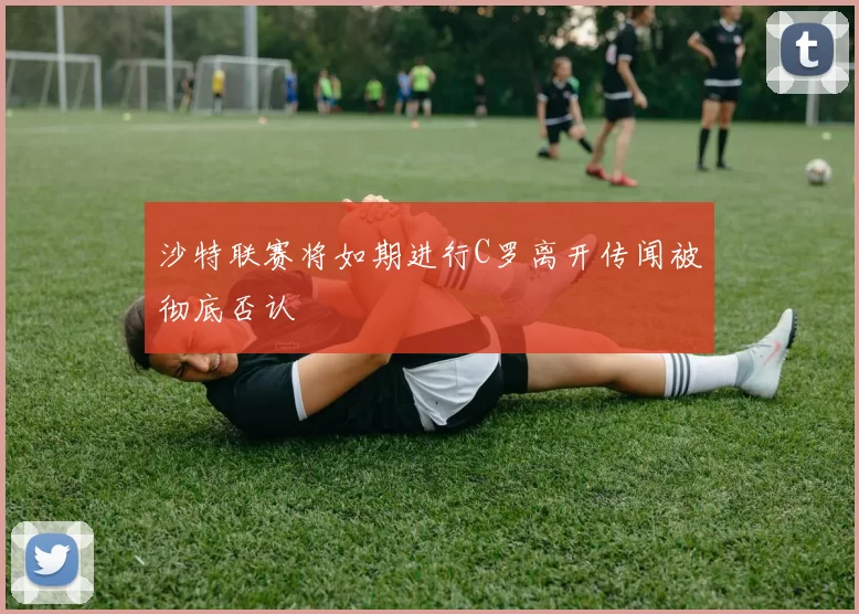 沙特联赛将如期进行C罗离开传闻被彻底否认