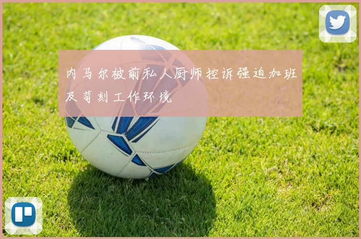 内马尔被前私人厨师控诉强迫加班及苛刻工作环境