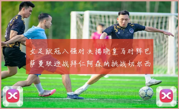 女足欧冠八强对决揭晓皇马对阵巴萨曼联迎战拜仁阿森纳挑战切尔西