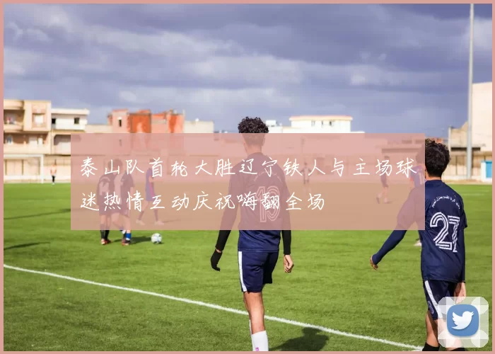 泰山队首轮大胜辽宁铁人与主场球迷热情互动庆祝嗨翻全场