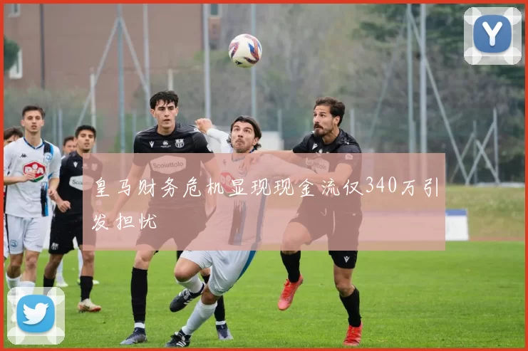皇马财务危机显现现金流仅340万引发担忧