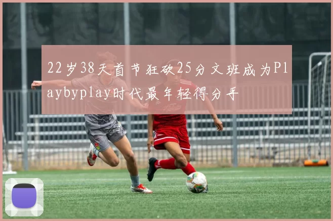 22岁38天首节狂砍25分文班成为Playbyplay时代最年轻得分手