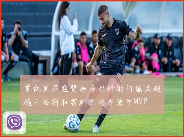 贾凯里尼盛赞迪马尔科射门能力超越卡洛斯和雷科巴将夺意甲MVP