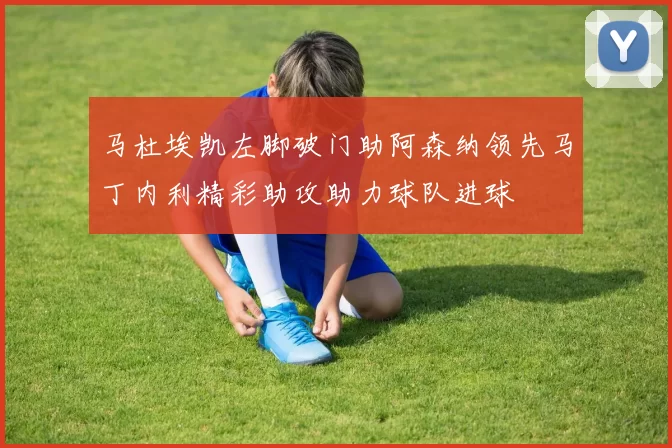 马杜埃凯左脚破门助阿森纳领先马丁内利精彩助攻助力球队进球