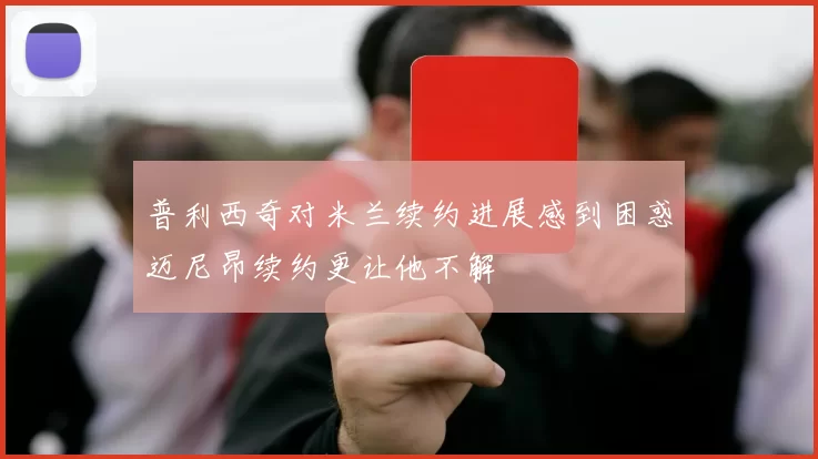 普利西奇对米兰续约进展感到困惑迈尼昂续约更让他不解