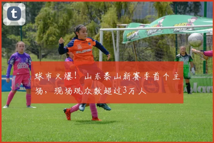 球市火爆！山东泰山新赛季首个主场，现场观众数超过3万人