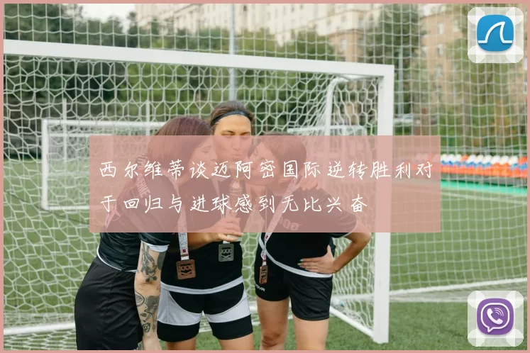 西尔维蒂谈迈阿密国际逆转胜利对于回归与进球感到无比兴奋