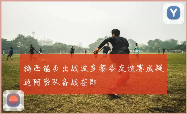 梅西能否出战波多黎各友谊赛成疑迈阿密队备战在即