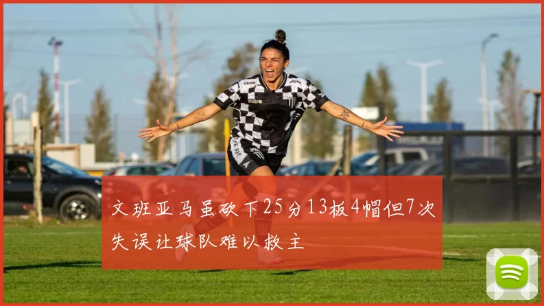 文班亚马虽砍下25分13板4帽但7次失误让球队难以救主