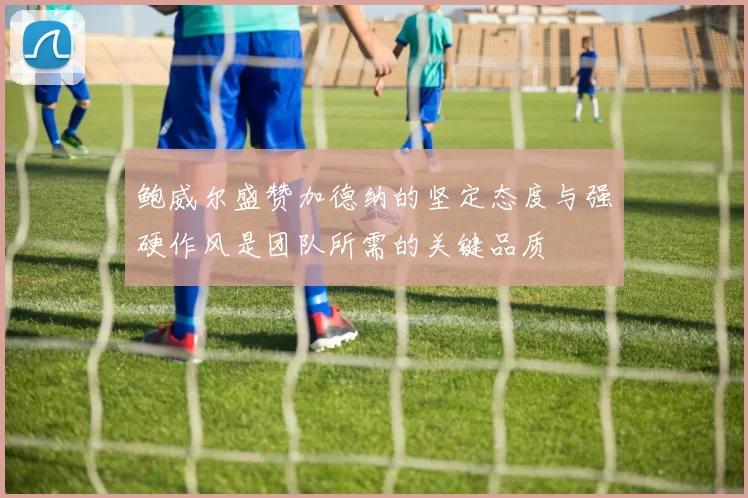 鲍威尔盛赞加德纳的坚定态度与强硬作风是团队所需的关键品质