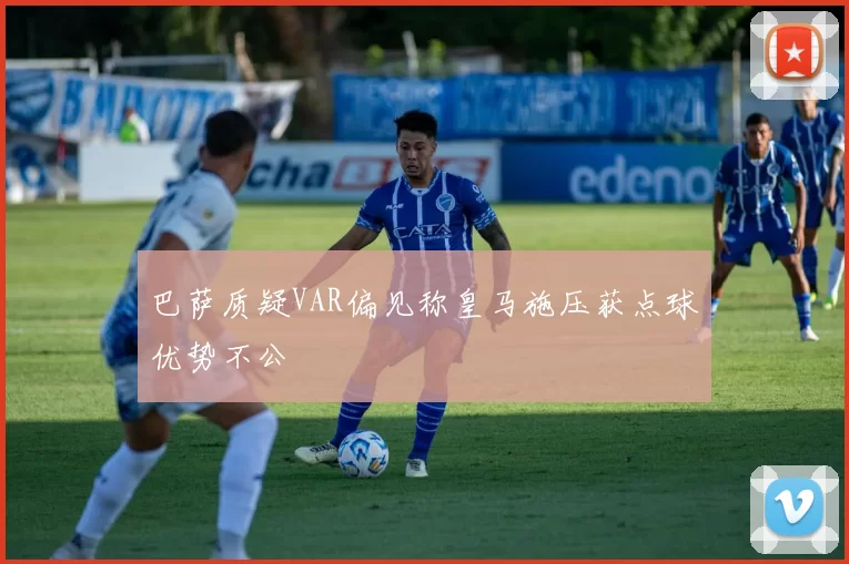 巴萨质疑VAR偏见称皇马施压获点球优势不公