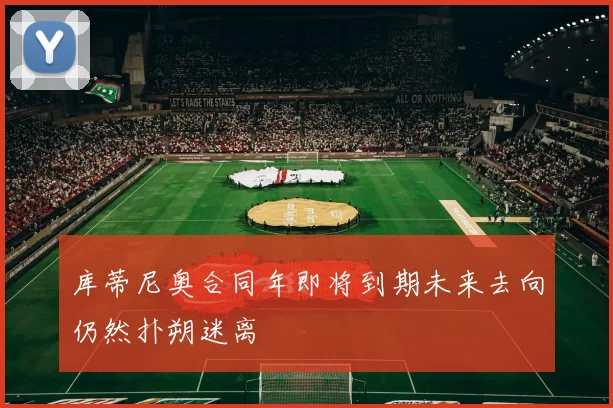 库蒂尼奥合同年即将到期未来去向仍然扑朔迷离