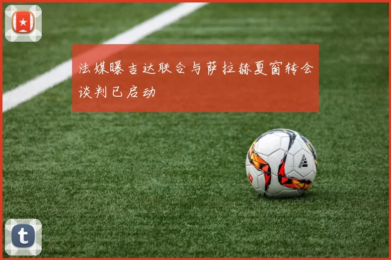 法媒曝吉达联合与萨拉赫夏窗转会谈判已启动