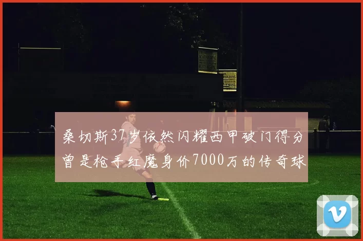 桑切斯37岁依然闪耀西甲破门得分曾是枪手红魔身价7000万的传奇球星