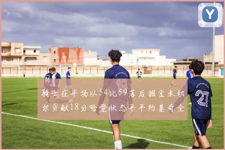 骑士在半场以54比59落后掘金米切尔贡献18分哈登状态平平约基奇全能表现