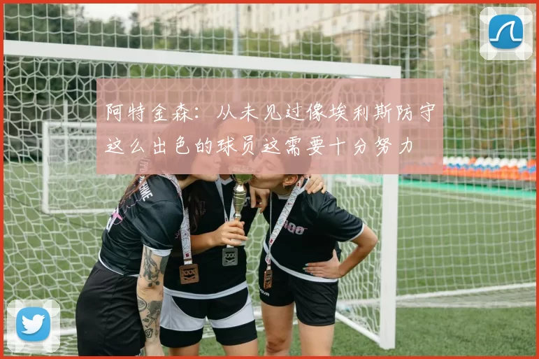 阿特金森：从未见过像埃利斯防守这么出色的球员这需要十分努力