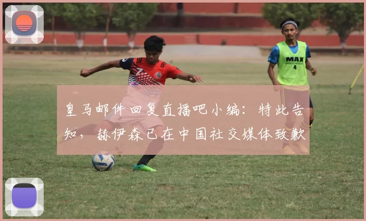 皇马邮件回复直播吧小编：特此告知，赫伊森已在中国社交媒体致歉