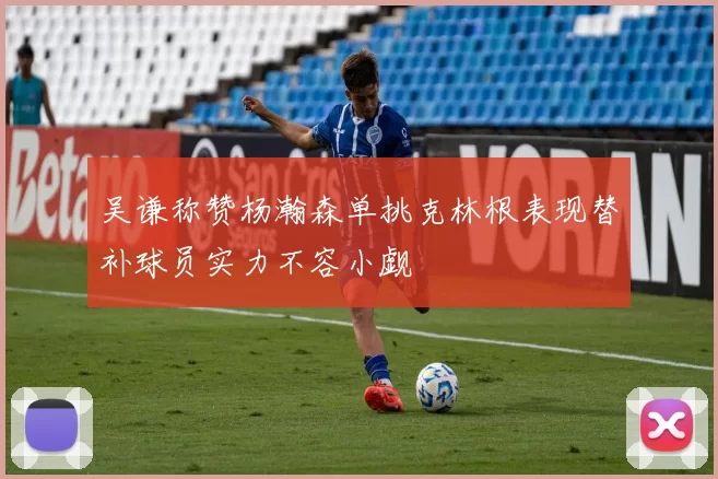 吴谦称赞杨瀚森单挑克林根表现替补球员实力不容小觑