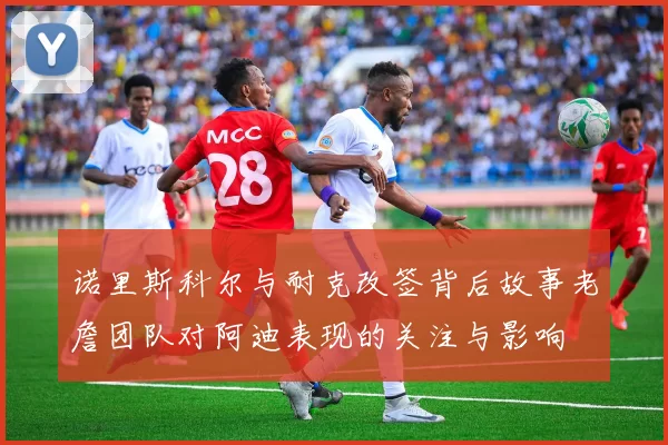 诺里斯科尔与耐克改签背后故事老詹团队对阿迪表现的关注与影响