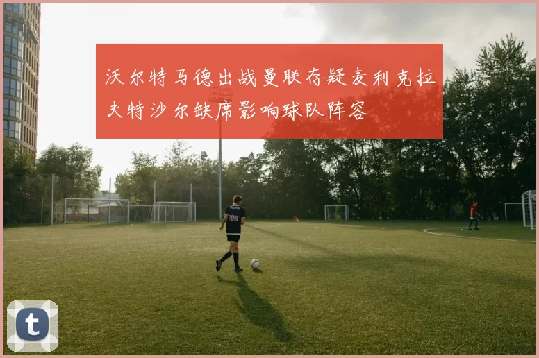 沃尔特马德出战曼联存疑麦利克拉夫特沙尔缺席影响球队阵容