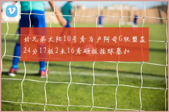 好兄弟太阳10号秀马卢阿奇G联盟轰24分17板2米16秀砸板接球暴扣