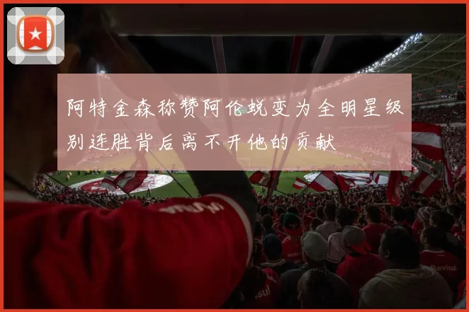 阿特金森称赞阿伦蜕变为全明星级别连胜背后离不开他的贡献